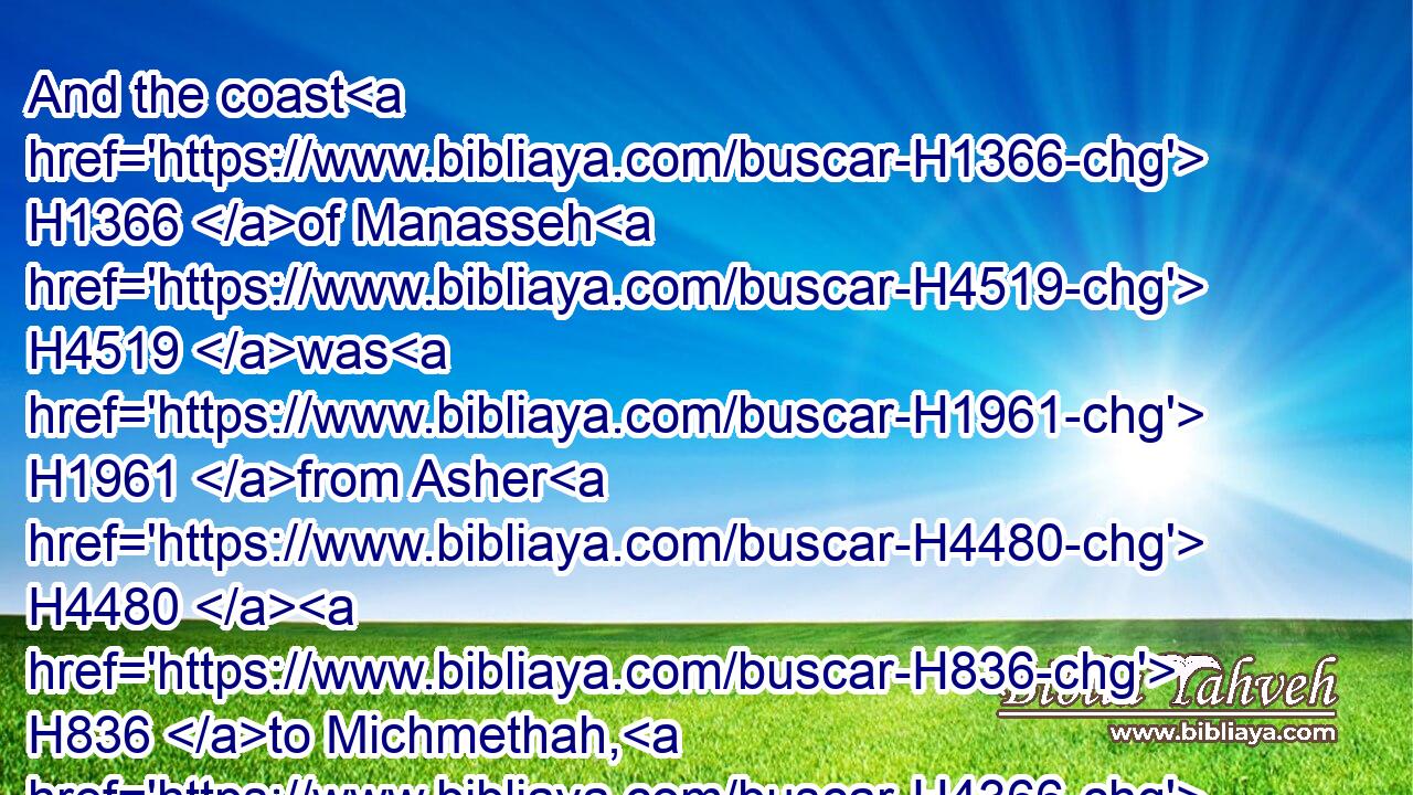 And the coast H1366 of Manasseh H4519 was H1961 from Asher H4480  H836 to Michmethah, H4366 that H834 lieth before H5921  H6440 Shechem; H7927 and the border H1366 went along H1980 on H413 the right hand H3225 unto H413 the inhabitants H3427 of Entappuah.H5887