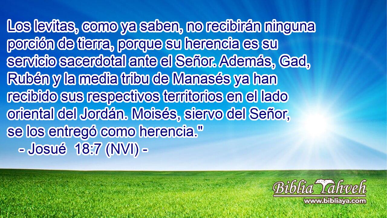  Los levitas, como ya saben, no recibirán ninguna porción de tierra, porque su herencia es su servicio sacerdotal ante el Señor. Además, Gad, Rubén y la media tribu de Manasés ya han recibido sus respectivos territorios en el lado oriental del Jordán. Moisés, siervo del Señor, se los entregó como herencia.