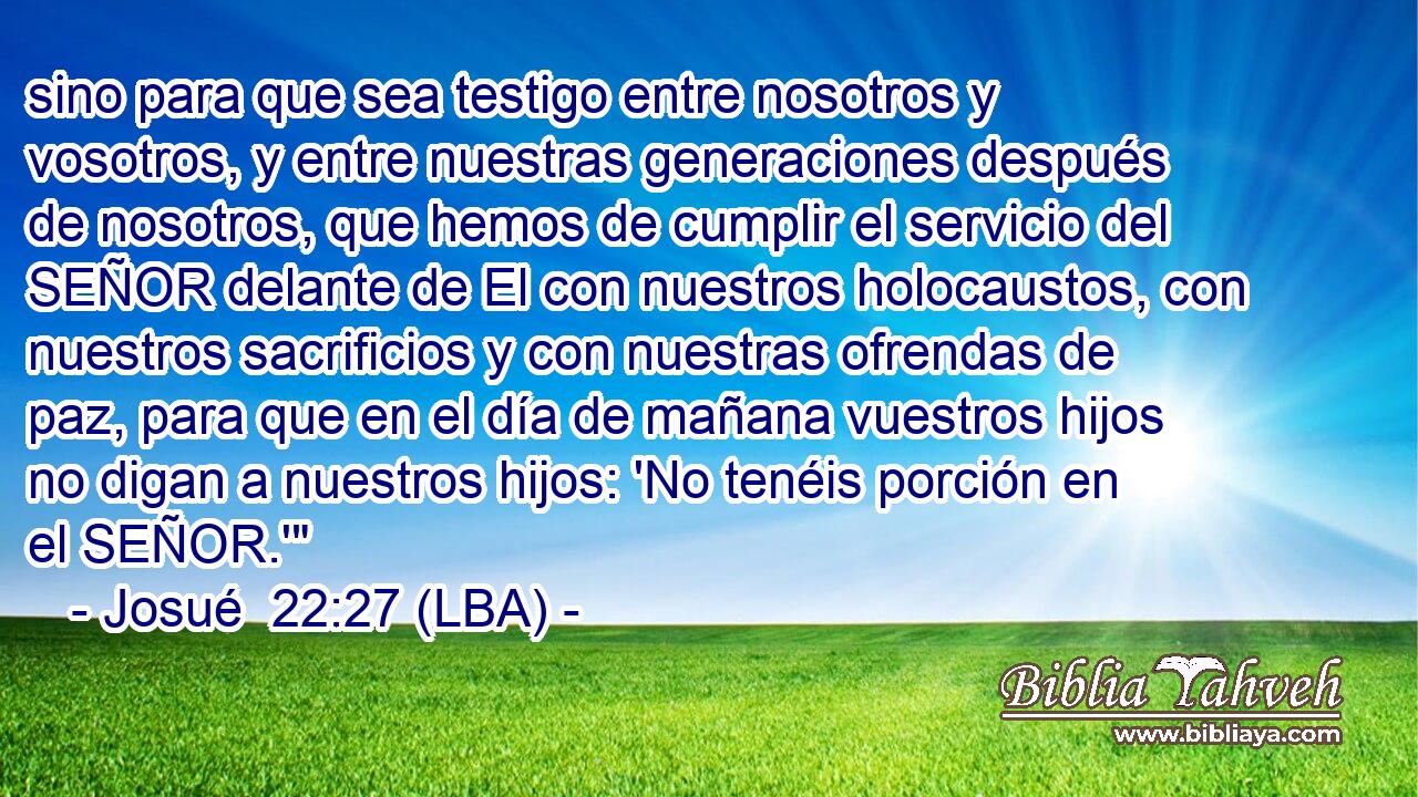 sino para que sea testigo entre nosotros y vosotros, y entre nuestras generaciones después de nosotros, que hemos de cumplir el servicio del SEÑOR delante de El con nuestros holocaustos, con nuestros sacrificios y con nuestras ofrendas de paz, para que en el día de mañana vuestros hijos no digan a nuestros hijos: 'No tenéis porción en el SEÑOR.'