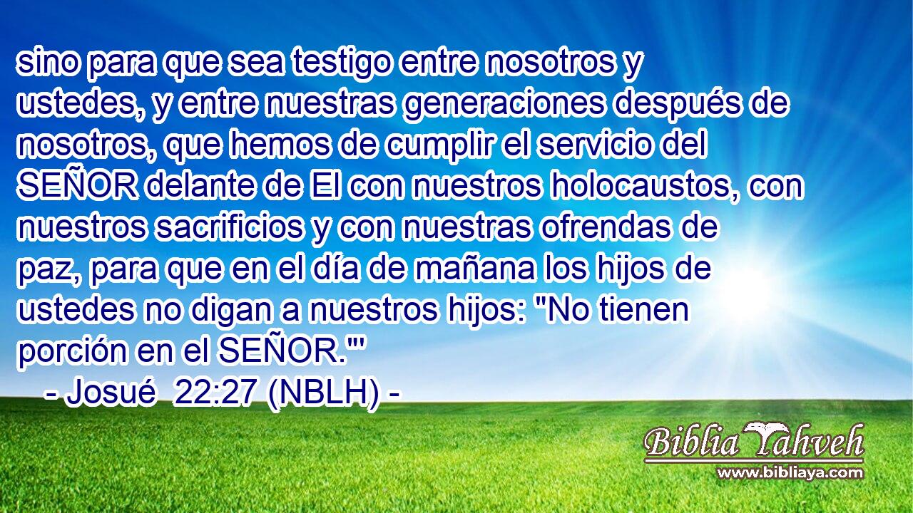  sino para que sea testigo entre nosotros y ustedes, y entre nuestras generaciones después de nosotros, que hemos de cumplir el servicio del SEÑOR delante de El con nuestros holocaustos, con nuestros sacrificios y con nuestras ofrendas de paz, para que en el día de mañana los hijos de ustedes no digan a nuestros hijos: 