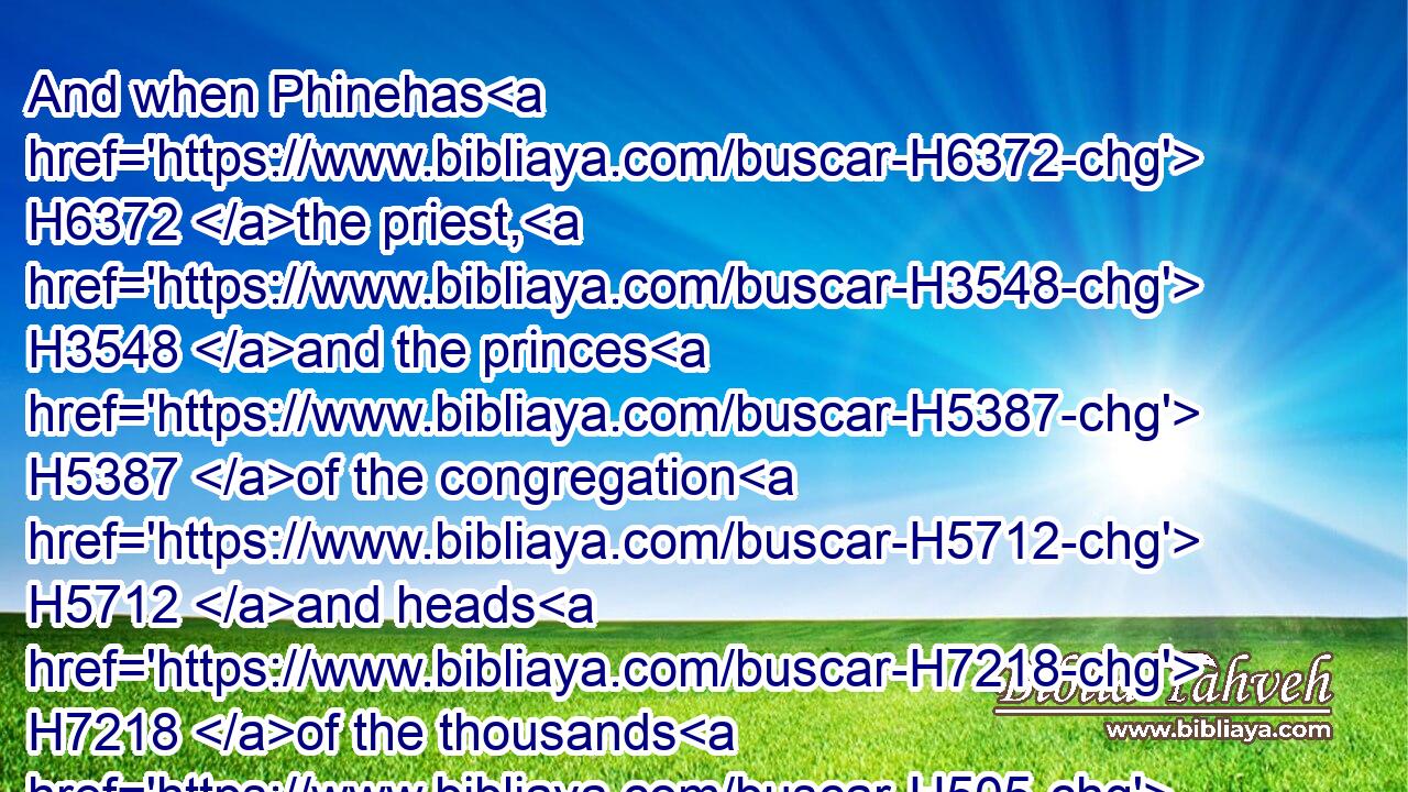 And when Phinehas H6372 the priest, H3548 and the princes H5387 of the congregation H5712 and heads H7218 of the thousands H505 of Israel H3478 which H834 were with H854 him, heard H8085 (H853) the words H1697 that H834 the children H1121 of Reuben H7205 and the children H1121 of Gad H1410 and the children H1121 of Manasseh H4519 spake, H1696 it pleased H3190  H5869 them.