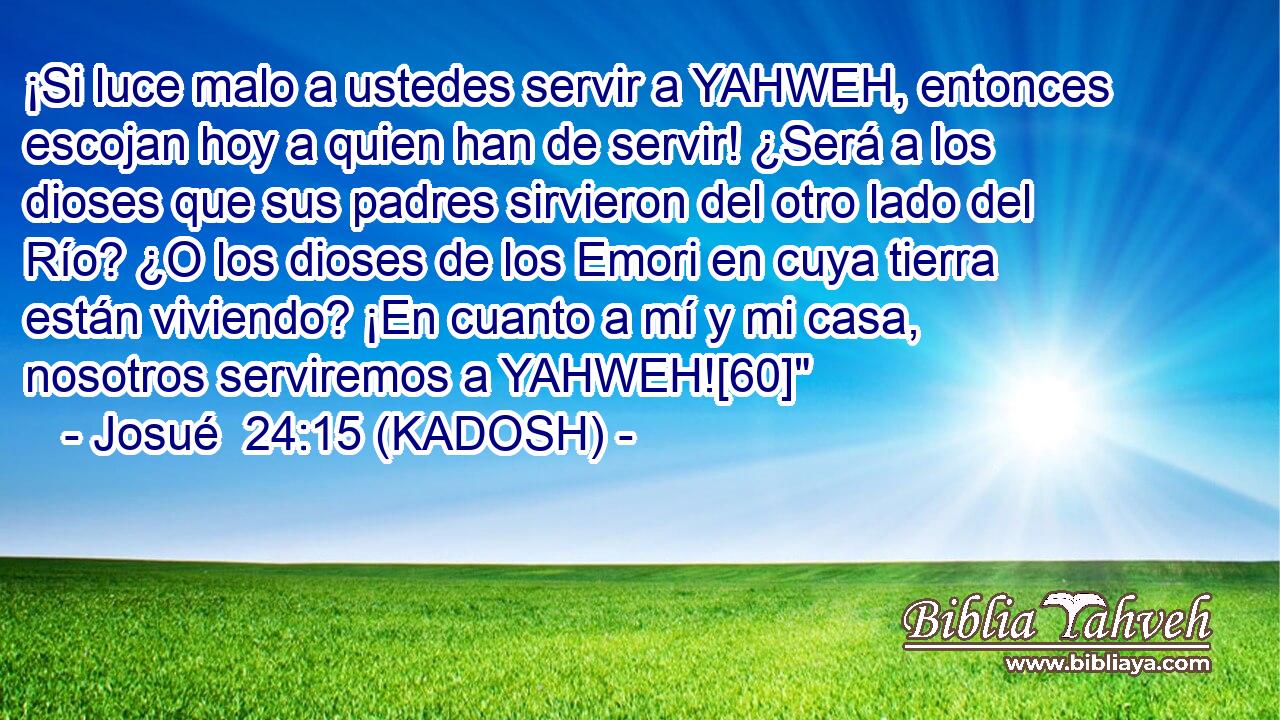  ¡Si luce malo a ustedes servir a YAHWEH, entonces escojan hoy a quien han de servir! ¿Será a los dioses que sus padres sirvieron del otro lado del Río? ¿O los dioses de los Emori en cuya tierra están viviendo? ¡En cuanto a mí y mi casa, nosotros serviremos a YAHWEH![60]