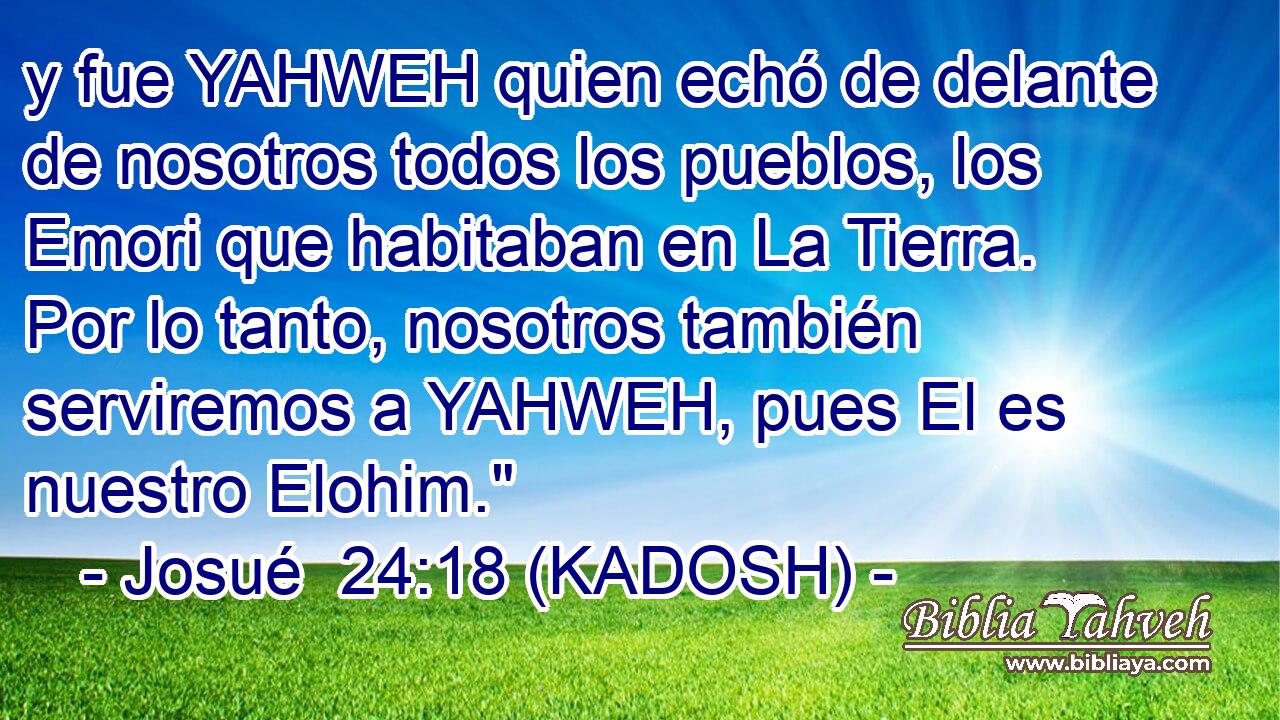  y fue YAHWEH quien echó de delante de nosotros todos los pueblos, los Emori que habitaban en La Tierra. Por lo tanto, nosotros también serviremos a YAHWEH, pues El es nuestro Elohim.