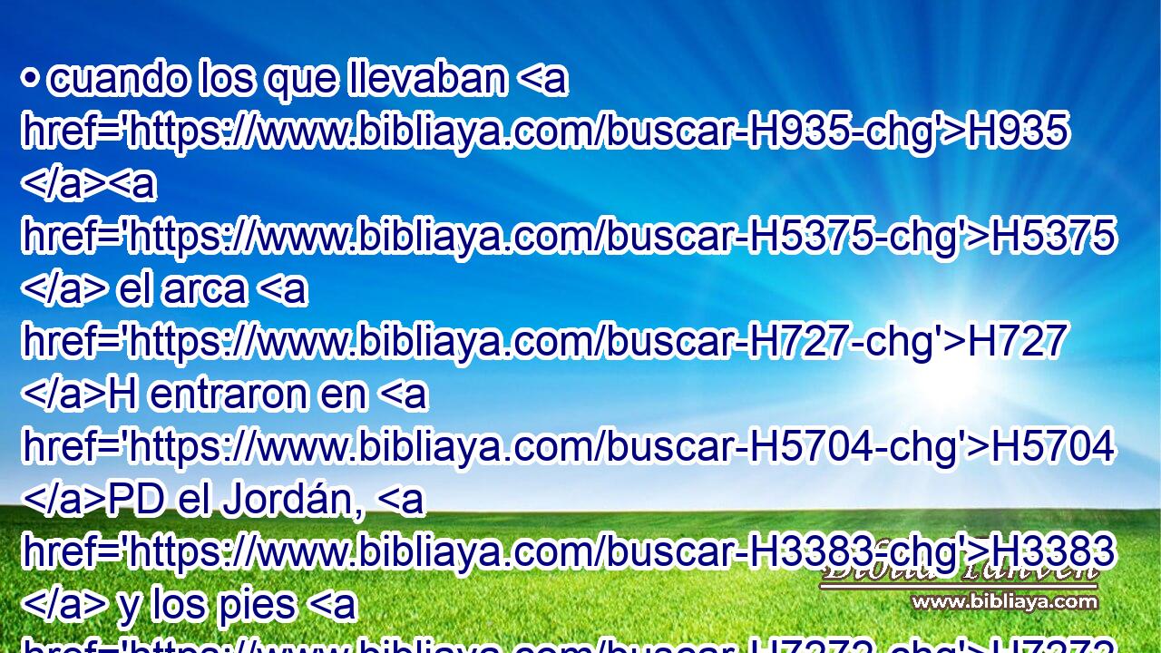 • cuando los que llevaban H935 H5375  el arca H727 H entraron en H5704 PD el Jordán, H3383  y los pies H7272  de los sacerdotes H3548 H que llevaban H5375  el arca H727 H fueron mojados H2881 VnPsPM3 a la orilla H7097  del agua H4325 H • (porque el Jordán H3383  suele desbordarse H4390  por H5921 Pu todas H3605  H1415 sus orillas todo H3605  « el tiempo de » * H3117  la siega),