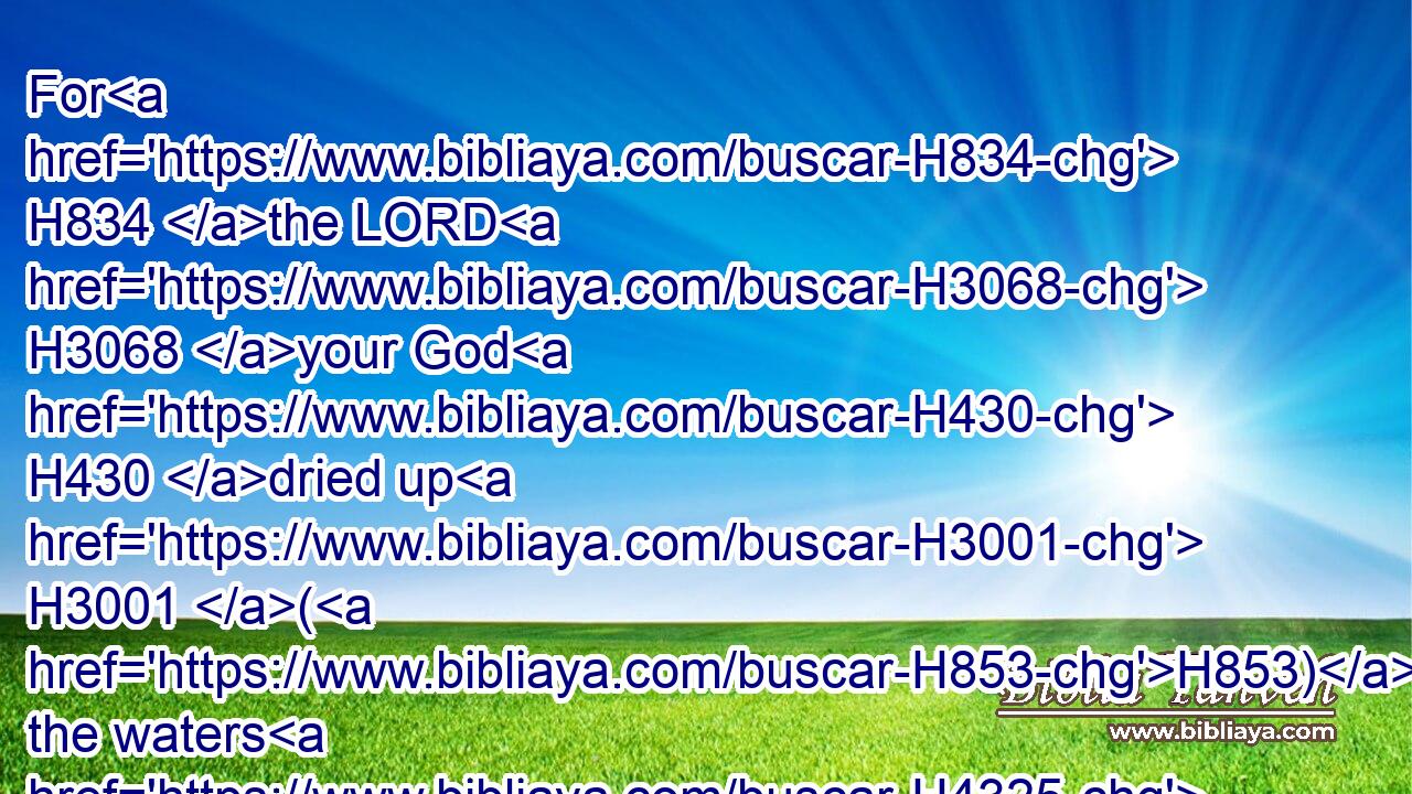 For H834 the LORD H3068 your God H430 dried up H3001 (H853) the waters H4325 of Jordan H3383 from before H4480  H6440 you, until H5704 ye were passed over, H5674 as H834 the LORD H3068 your God H430 did H6213 to the Red H5488 sea, H3220 which H834 he dried up H3001 from before H4480  H6440 us, until H5704 we were gone over:H5674