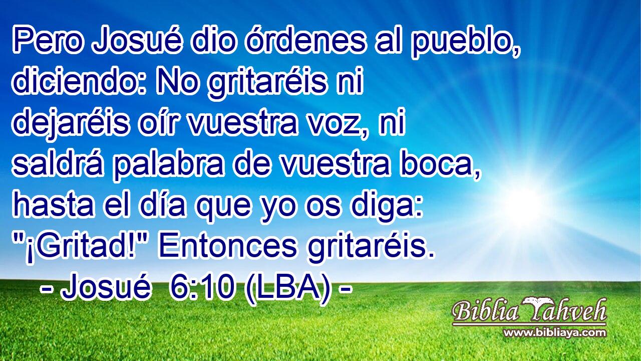 Pero Josué dio órdenes al pueblo, diciendo: No gritaréis ni dejaréis oír vuestra voz, ni saldrá palabra de vuestra boca, hasta el día que yo os diga: 
