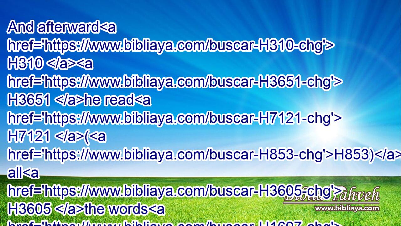And afterward H310  H3651 he read H7121 (H853) all H3605 the words H1697 of the law, H8451 the blessings H1293 and cursings, H7045 according to all H3605 that is written H3789 in the book H5612 of the law.H8451