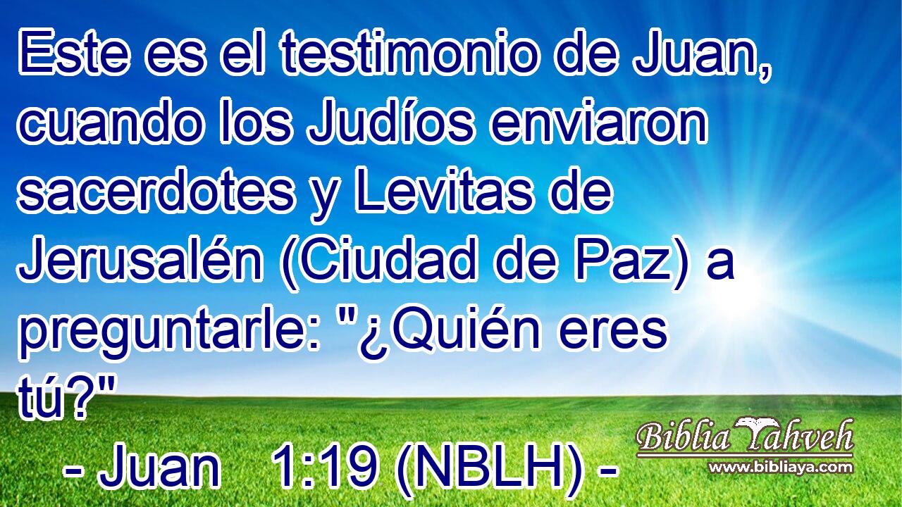  Este es el testimonio de Juan, cuando los Judíos enviaron sacerdotes y Levitas de Jerusalén (Ciudad de Paz) a preguntarle: 