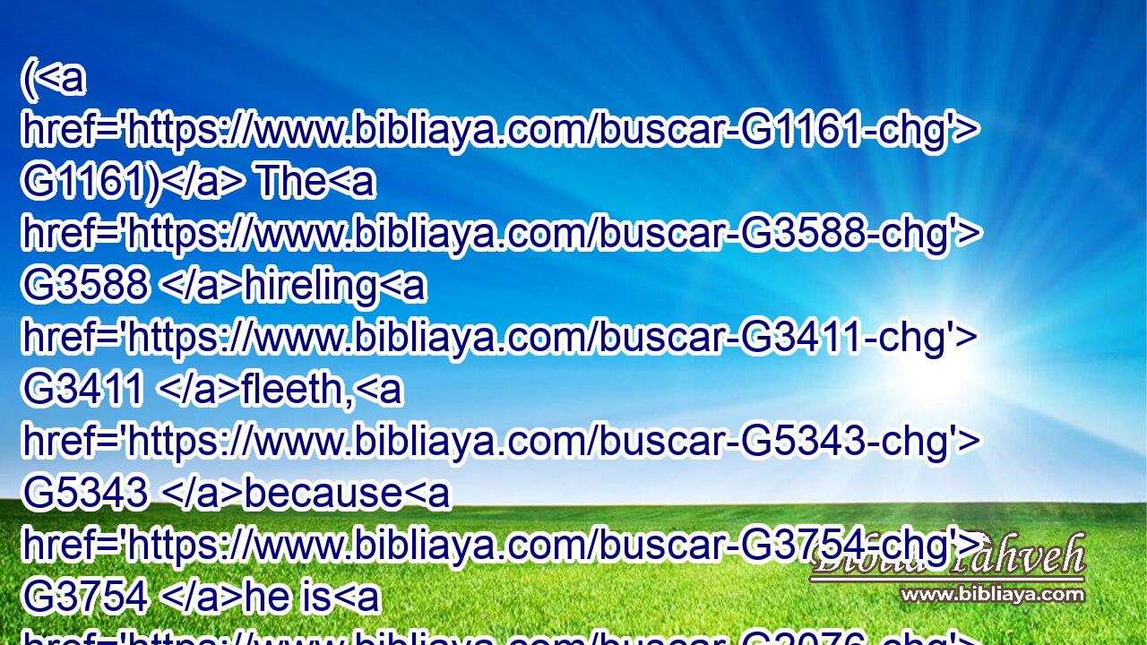 ( G1161) The G3588 hireling G3411 fleeth, G5343 because G3754 he is G2076 an hireling, G3411 and G2532 careth G3199 not G3756 for G4012 the G3588 sheep.G4263