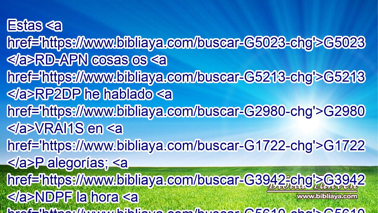 Estas G5023 RD-APN cosas os G5213 RP2DP he hablado G2980 VRAI1S en G1722 P alegorías; G3942 NDPF la hora G5610 NNSF viene G2064 VPUI3S cuando G3753 B ya G3765 B no os G5213 RP2DP hablaré G2980 VFAI1S por G1722 P alegorías, G3942 NDPF sino G235 C que claramente G3954 NDSF os G5213 RP2DP anunciaré G312 VFAI1S acerca G4012 P del G3588 DGSM Padre. G3962 NGSM 
