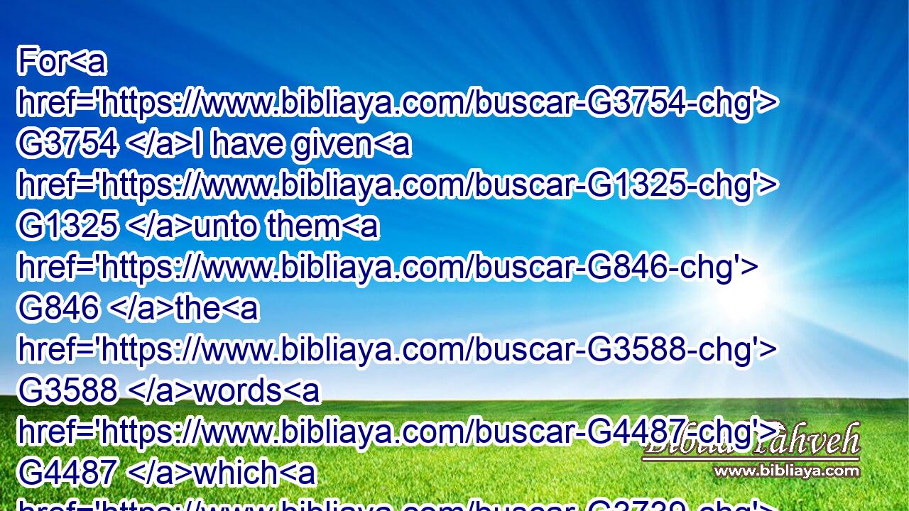 For G3754 I have given G1325 unto them G846 the G3588 words G4487 which G3739 thou gavest G1325 me; G3427 and G2532 they G846 have received G2983 them, and G2532 have known G1097 surely G230 that G3754 I came out G1831 from G3844 thee, G4675 and G2532 they have believed G4100 that G3754 thou G4771 didst send G649 me.G3165
