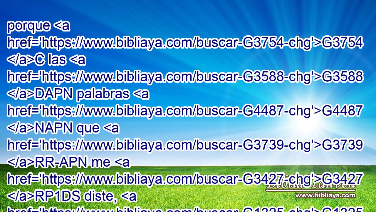 porque G3754 C las G3588 DAPN palabras G4487 NAPN que G3739 RR-APN me G3427 RP1DS diste, G1325 VRAI2S les G846 RP-DPM he dado; G1325 VRAI1S y G2532 C ellos G846 RP-NPM las recibieron, G2983 VAAI3P y G2532 C han conocido G1097 VAAI3P verdaderamente G230 B que G3754 C salí G1831 VAAI1S de G3844 P ti, G4675 RP2GS y G2532 C han creído G4100 VAAI3P que G3754 C tú G4771 RP2NS me G3165 RP1AS enviaste. G649 VAAI2S 