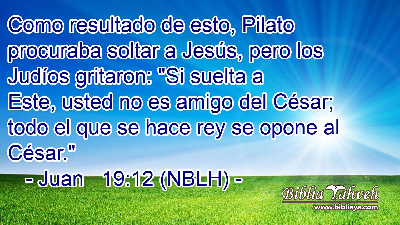  Como resultado de esto, Pilato procuraba soltar a Jesús, pero los Judíos gritaron: 