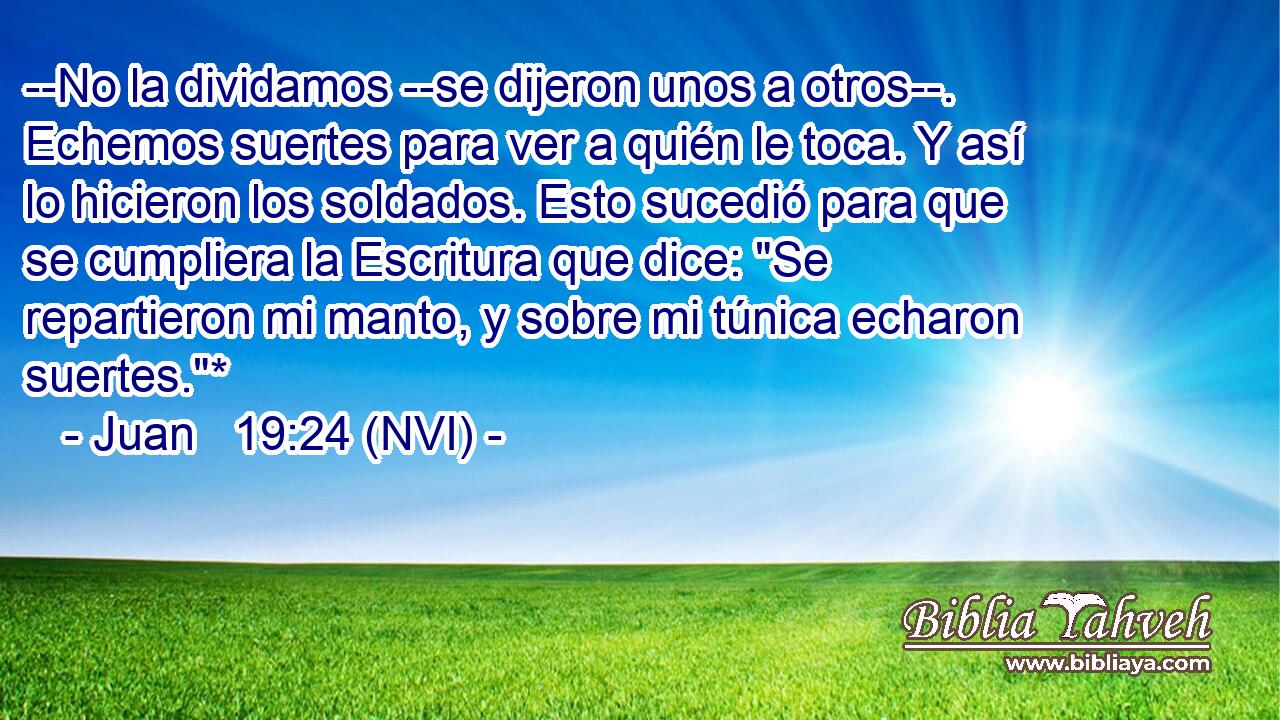  --No la dividamos --se dijeron unos a otros--. Echemos suertes para ver a quién le toca. Y así lo hicieron los soldados. Esto sucedió para que se cumpliera la Escritura que dice: 