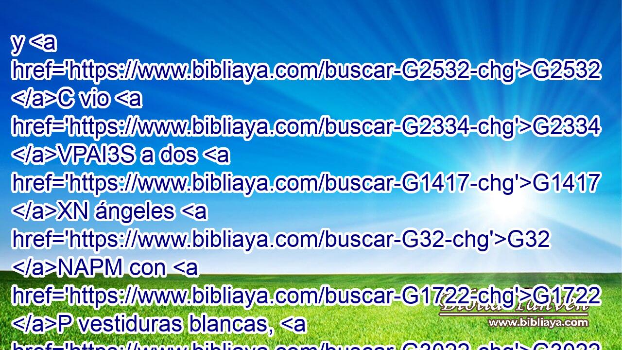 y G2532 C vio G2334 VPAI3S a dos G1417 XN ángeles G32 NAPM con G1722 P vestiduras blancas, G3022 JDPN que estaban sentados G2516 VPUP-PAM el uno G1520 JASM a G4314 P la G3588 DDSF cabecera, G2776 NDSF y G2532 C el otro G1520 JASM a G4314 P los G3588 DDPM pies, G4228 NDPM donde G3699 B el G3588 DNSN cuerpo G4983 NNSN de Jesús G3588 G2424 DGSM NGSM había sido puesto. G2749 VIUI3S 