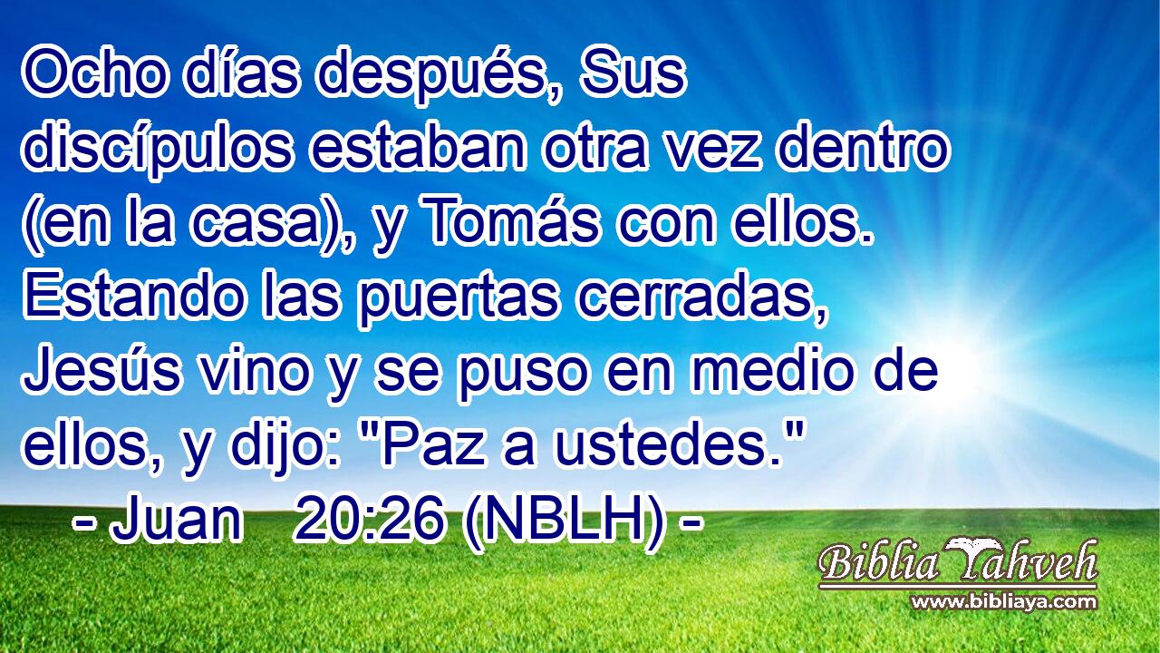  Ocho días después, Sus discípulos estaban otra vez dentro (en la casa), y Tomás con ellos. Estando las puertas cerradas, Jesús vino y se puso en medio de ellos, y dijo: 