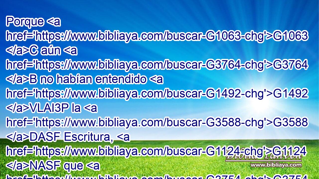 Porque G1063 C aún G3764 B no habían entendido G1492 VLAI3P la G3588 DASF Escritura, G1124 NASF que G3754 C era necesario G1163 VPAI3S que él G846 RP-ASM resucitase G450 VAAN de G1537 P los muertos. G3498 JGPM 