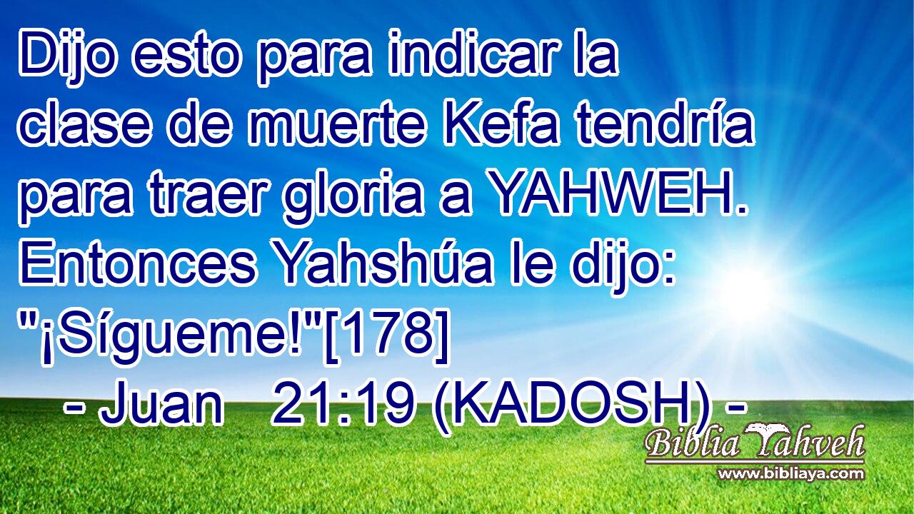  Dijo esto para indicar la clase de muerte Kefa tendría para traer gloria a YAHWEH. Entonces Yahshúa le dijo: 