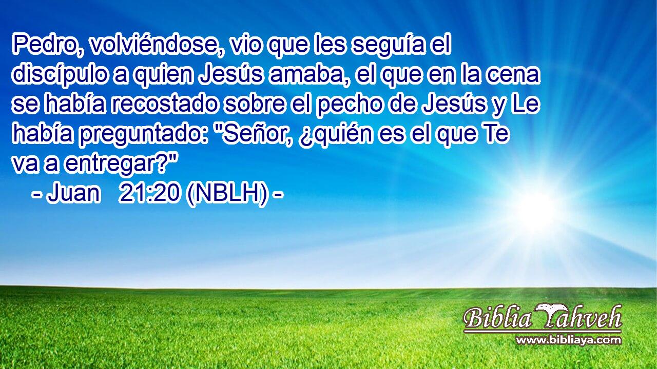  Pedro, volviéndose, vio que les seguía el discípulo a quien Jesús amaba, el que en la cena se había recostado sobre el pecho de Jesús y Le había preguntado: 