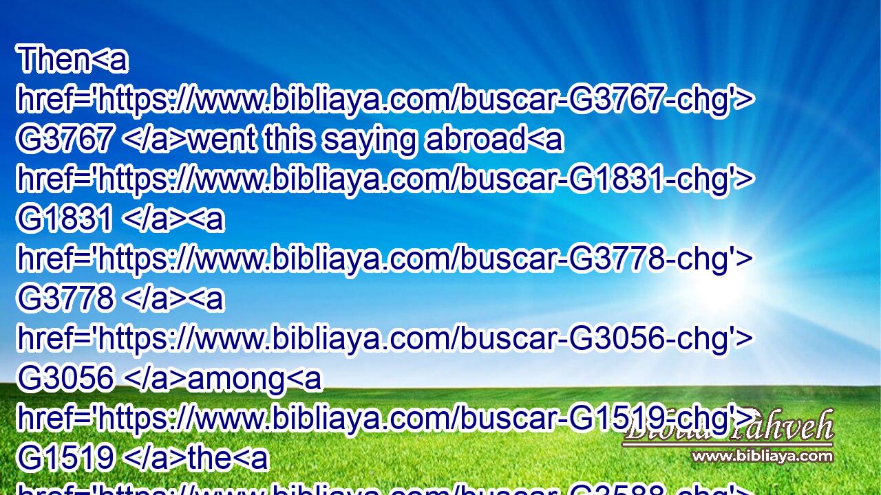 Then G3767 went this saying abroad G1831  G3778  G3056 among G1519 the G3588 brethren, G80 that G3754 that G1565 disciple G3101 should not G3756 die: G599 yet G2532 Jesus G2424 said G2036 not G3756 unto him, G846 He shall( G3754) not G3756 die; G599 but, G235 If G1437 I will G2309 that he G846 tarry G3306 till G2193 I come, G2064 what G5101 is that to G4314 thee?G4571
