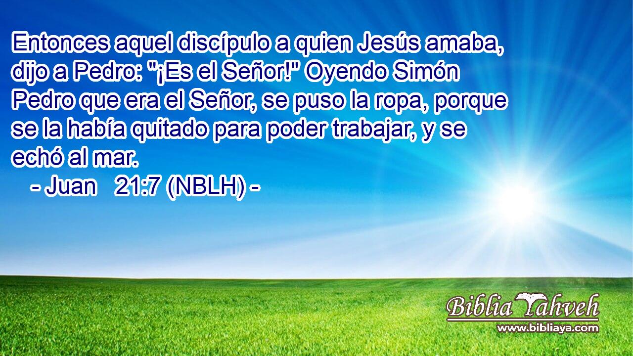  Entonces aquel discípulo a quien Jesús amaba, dijo a Pedro: 