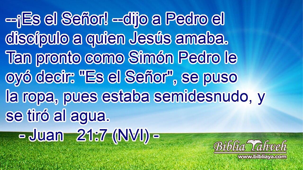  --¡Es el Señor! --dijo a Pedro el discípulo a quien Jesús amaba. Tan pronto como Simón Pedro le oyó decir: 
