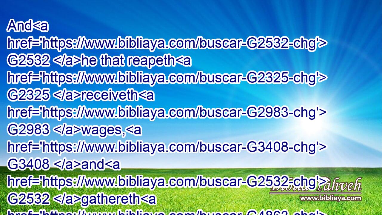And G2532 he that reapeth G2325 receiveth G2983 wages, G3408 and G2532 gathereth G4863 fruit G2590 unto G1519 life G2222 eternal: G166 that G2443 both G2532 he that soweth G4687 and G2532 he that reapeth G2325 may rejoice G5463 together.G3674