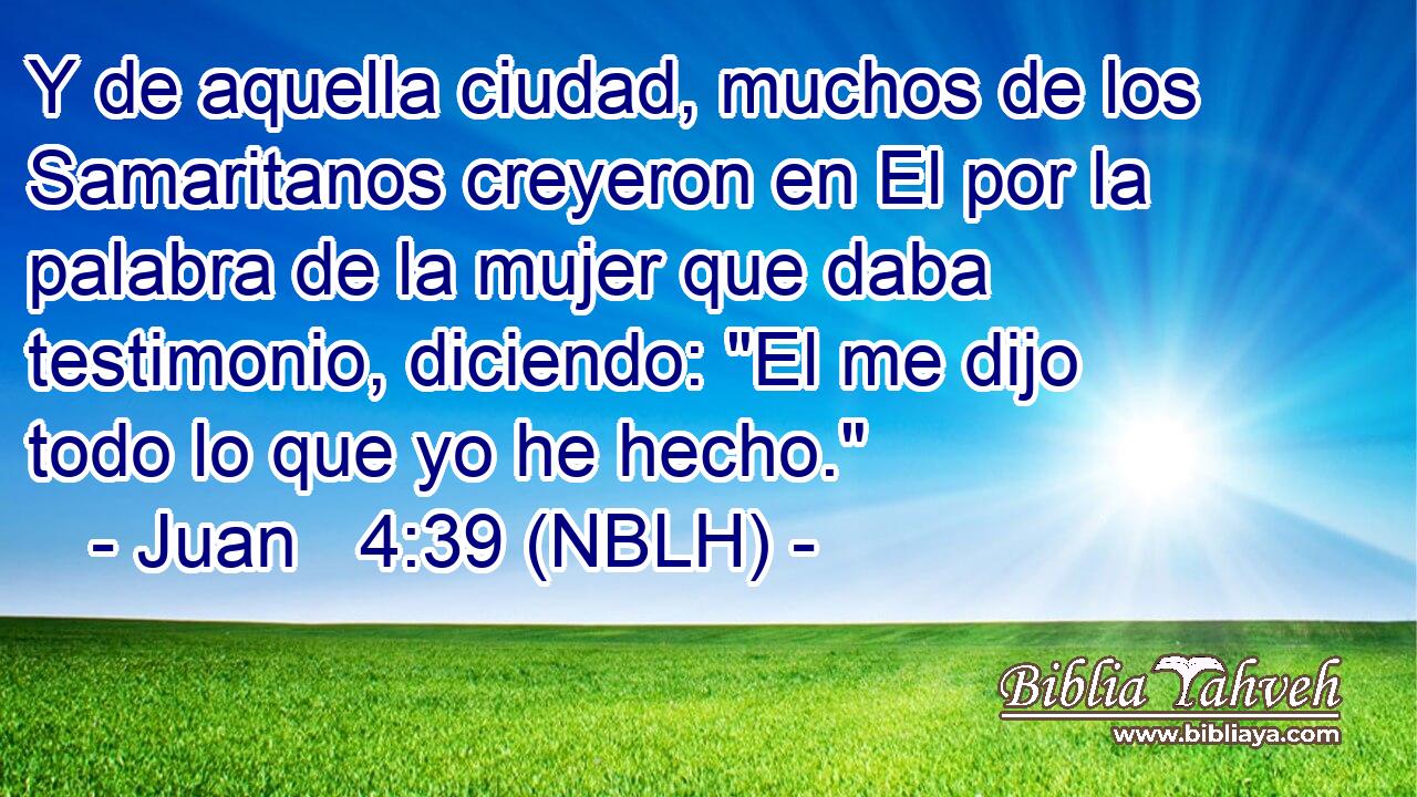  Y de aquella ciudad, muchos de los Samaritanos creyeron en El por la palabra de la mujer que daba testimonio, diciendo: 
