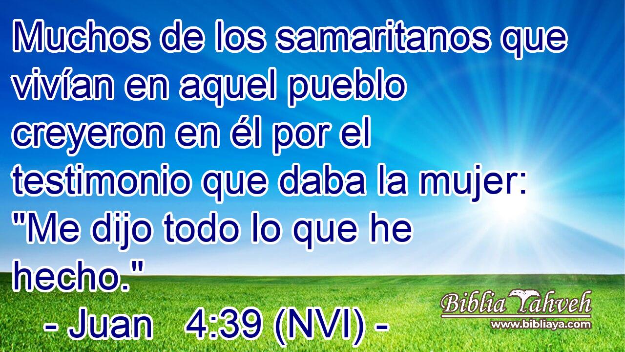  Muchos de los samaritanos que vivían en aquel pueblo creyeron en él por el testimonio que daba la mujer: 