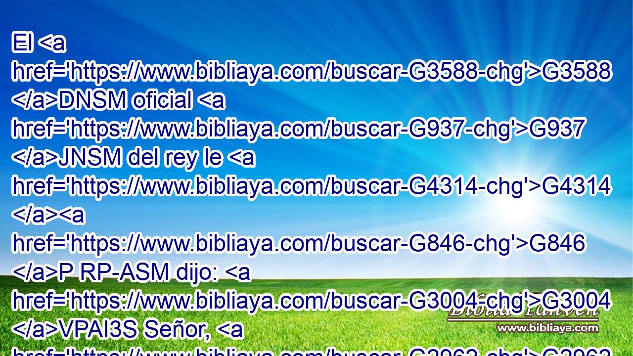 El G3588 DNSM oficial G937 JNSM del rey le G4314 G846 P RP-ASM dijo: G3004 VPAI3S Señor, G2962 NVSM desciende G2597 VAAM2S antes G4250 B que mi G3450 RP1GS hijo G3588 G3813 DASN NASN muera. G599 VAAN 