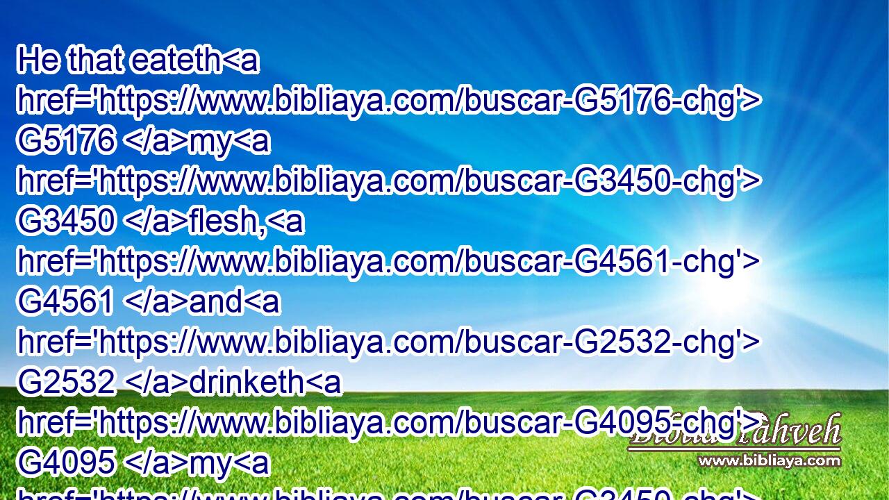 He that eateth G5176 my G3450 flesh, G4561 and G2532 drinketh G4095 my G3450 blood, G129 dwelleth G3306 in G1722 me, G1698 and I G2504 in G1722 him.G846