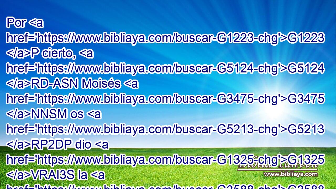 Por G1223 P cierto, G5124 RD-ASN Moisés G3475 NNSM os G5213 RP2DP dio G1325 VRAI3S la G3588 DASF circuncisión G4061 NASF (no G3756 T porque G3754 C sea G2076 VP-I3S de G1537 P Moisés, G3588 G3475 DGSM NGSM sino G235 C de G1537 P los G3588 DGPM padres); G3962 NGPM y G2532 C en G1722 P el día de reposo G4521 NDSN circuncidáis G4059 VPAI2P al hombre. G444 NASM 
