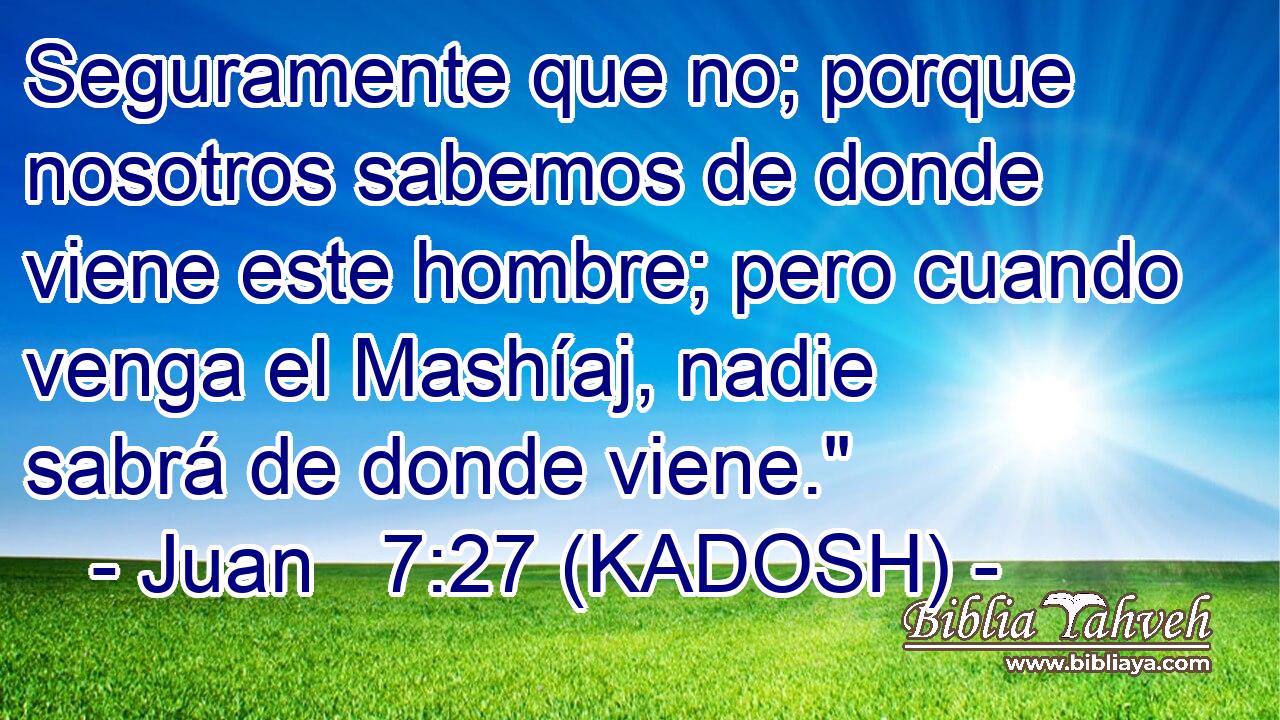  Seguramente que no; porque nosotros sabemos de donde viene este hombre; pero cuando venga el Mashíaj, nadie sabrá de donde viene.