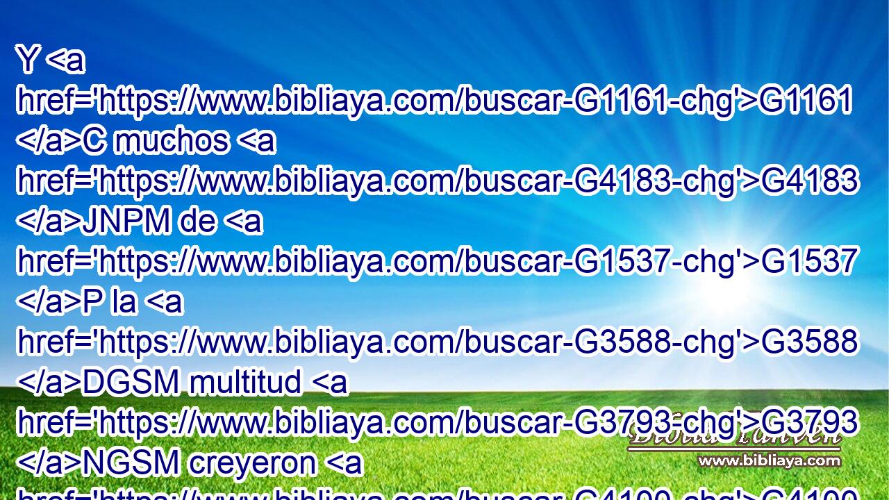 Y G1161 C muchos G4183 JNPM de G1537 P la G3588 DGSM multitud G3793 NGSM creyeron G4100 VAAI3P en G1519 P él, G846 RP-ASM y G2532 C decían: G3004 VIAI3P • G3754 C El G3588 DNSM Cristo, G5547 NNSM cuando G3752 C venga, G2064 VAAS3S • G3385 T • G3778 RD-NSM ¿hará G4160 VAAI3S más G4119 JAPNC señales G4592 NAPN que las G3739 RR-GPN que éste G5130 RD-GPN hace? G4160 VFAI3S 
