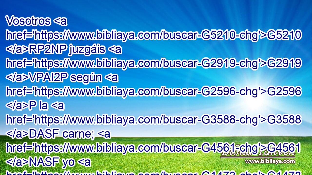 Vosotros G5210 RP2NP juzgáis G2919 VPAI2P según G2596 P la G3588 DASF carne; G4561 NASF yo G1473 RP1NS no G3756 T juzgo G2919 VPAI1S a nadie. G3762 JASM 