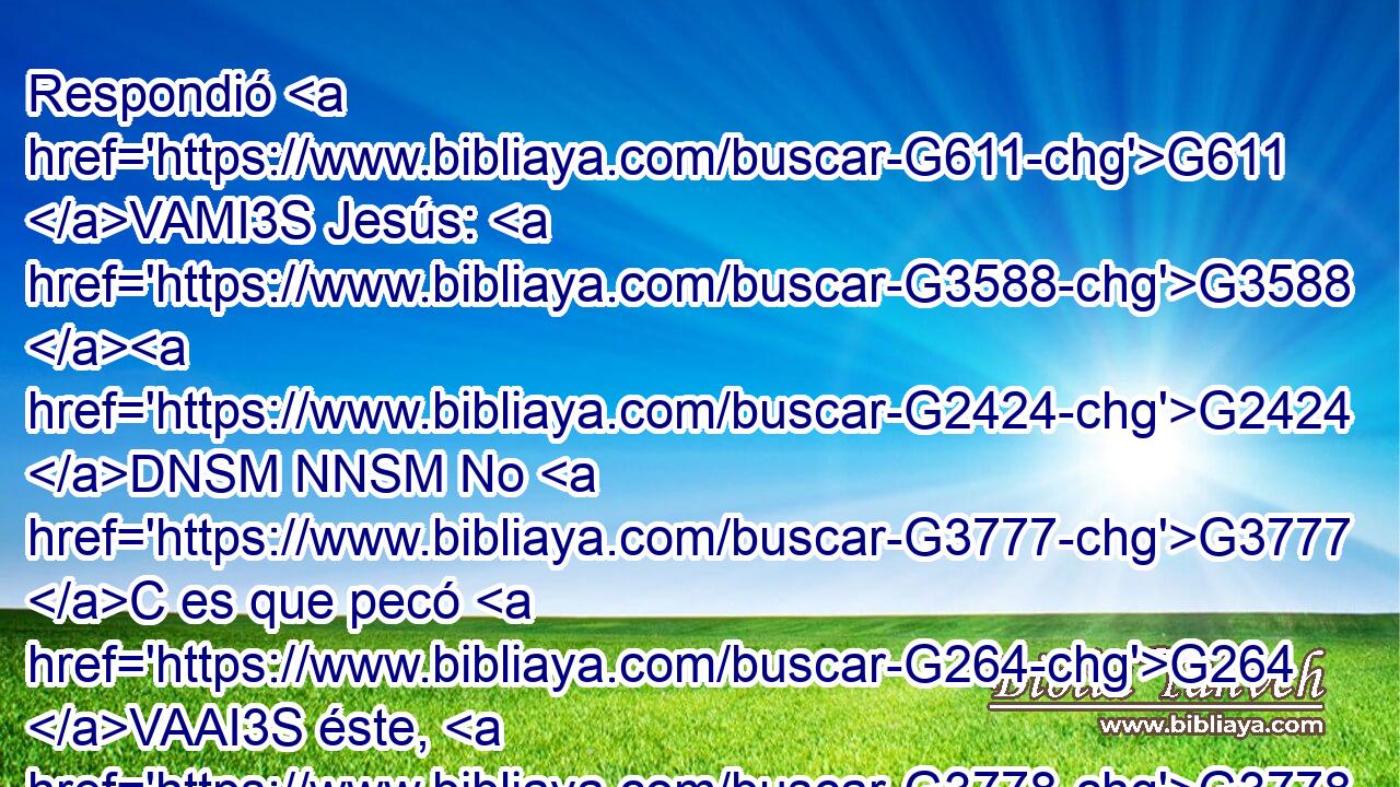 Respondió G611 VAMI3S Jesús: G3588 G2424 DNSM NNSM No G3777 C es que pecó G264 VAAI3S éste, G3778 RD-NSM ni G3777 C sus G846 RP-GSM padres, G3588 G1118 DNPM NNPM sino G235 C para G2443 C que las G3588 DNPN obras G2041 NNPN de Dios G3588 G2316 DGSM NGSM se manifiesten G5319 VAPS3S en G1722 P él. G846 RP-DSM 