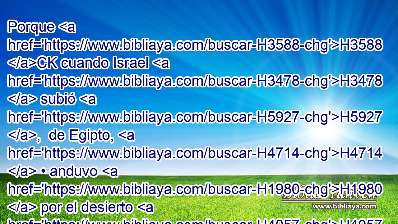 Porque H3588 CK cuando Israel H3478  subió H5927 ,  de Egipto, H4714  • anduvo H1980  por el desierto H4057 h hasta H5704 PD H3220 H5488 H935 el Mar Rojo, y llegó a Cades. H6946 -H 