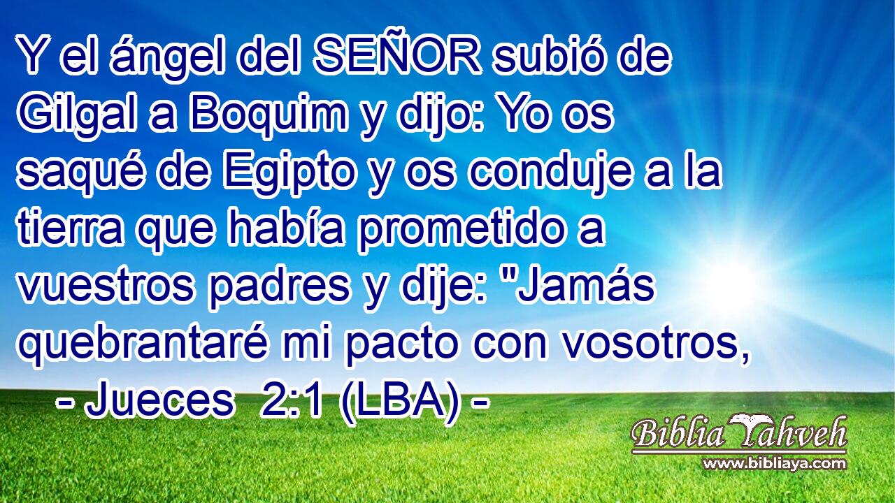 Y el ángel del SEÑOR subió de Gilgal a Boquim y dijo: Yo os saqué de Egipto y os conduje a la tierra que había prometido a vuestros padres y dije: 