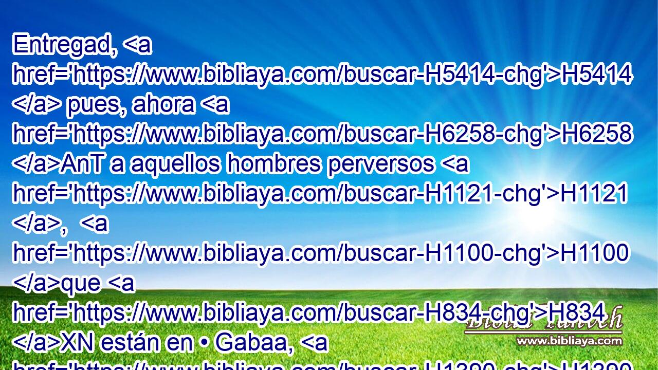 Entregad, H5414  pues, ahora H6258 AnT a aquellos hombres perversos H1121 ,  H1100 que H834 XN están en • Gabaa, H1390 h H4191 para que • los matemos, H4962  y quitemos H1197 VpACPC1 el mal H7451  de Israel. H3478  Mas los de Benjamín no H3808 ANN quisieron H14  H1144 H8085 oír • la voz H6963  de sus hermanos H251  los hijos H1121  de Israel, H3478  