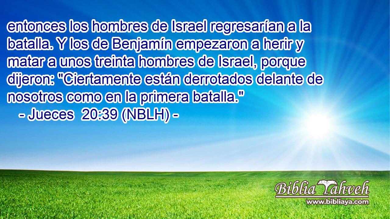  entonces los hombres de Israel regresarían a la batalla. Y los de Benjamín empezaron a herir y matar a unos treinta hombres de Israel, porque dijeron: 