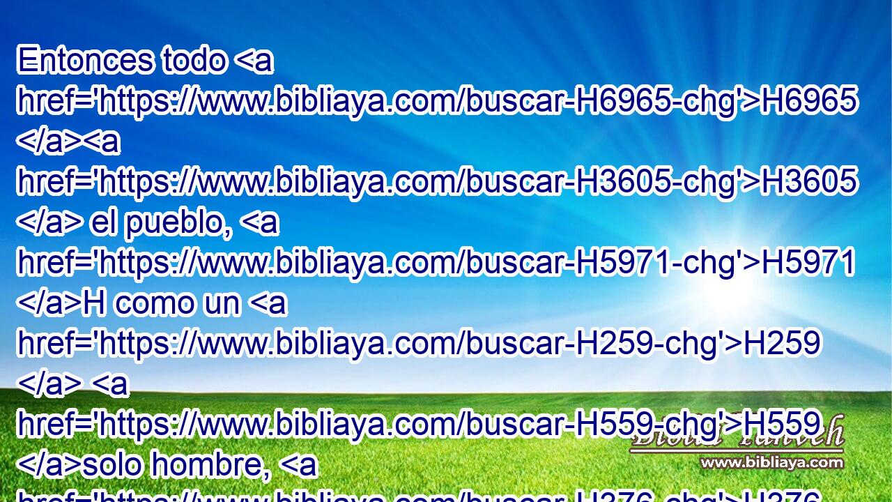 Entonces todo H6965 H3605  el pueblo, H5971 H como un H259  H559 solo hombre, H376  se levantó, y dijeron: Ninguno H3808 ANN H5493 de nosotros irá H1980  • H376  a su tienda, H168  • ni H3808 ANN volverá H5620  ninguno H376  de nosotros a su casa. H1004  