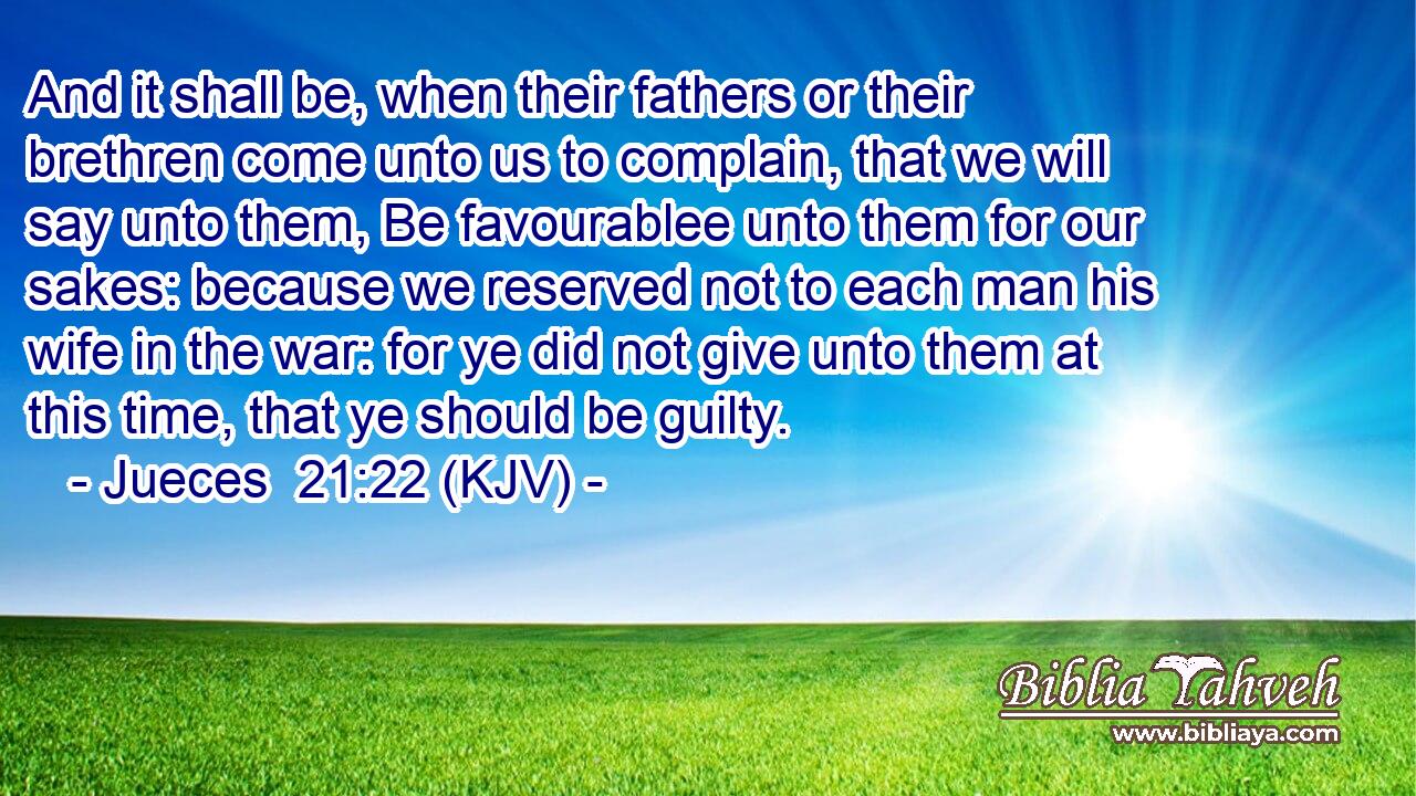 And it shall be, when their fathers or their brethren come unto us to complain, that we will say unto them, Be favourablee unto them for our sakes: because we reserved not to each man his wife in the war: for ye did not give unto them at this time, that ye should be guilty.