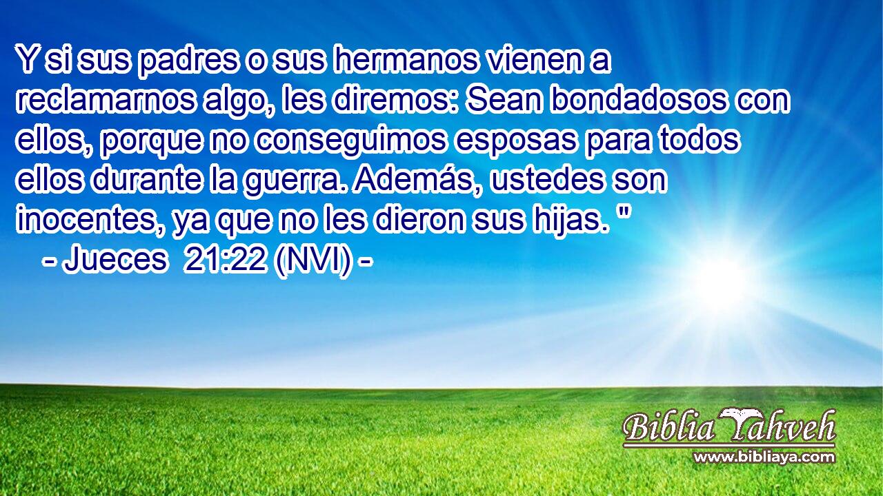  Y si sus padres o sus hermanos vienen a reclamarnos algo, les diremos: Sean bondadosos con ellos, porque no conseguimos esposas para todos ellos durante la guerra. Además, ustedes son inocentes, ya que no les dieron sus hijas. 