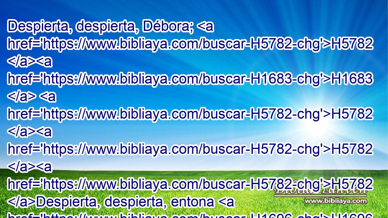Despierta, despierta, Débora; H5782 H1683  H5782 H5782 H5782 Despierta, despierta, entona H1696  cántico. H7892  H6965 Levántate, Barac, H1301  y lleva H7617  tus cautivos, H7628  hijo H1121  de Abinoam. H42  