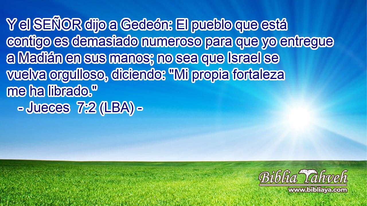 Y el SEÑOR dijo a Gedeón: El pueblo que está contigo es demasiado numeroso para que yo entregue a Madián en sus manos; no sea que Israel se vuelva orgulloso, diciendo: 