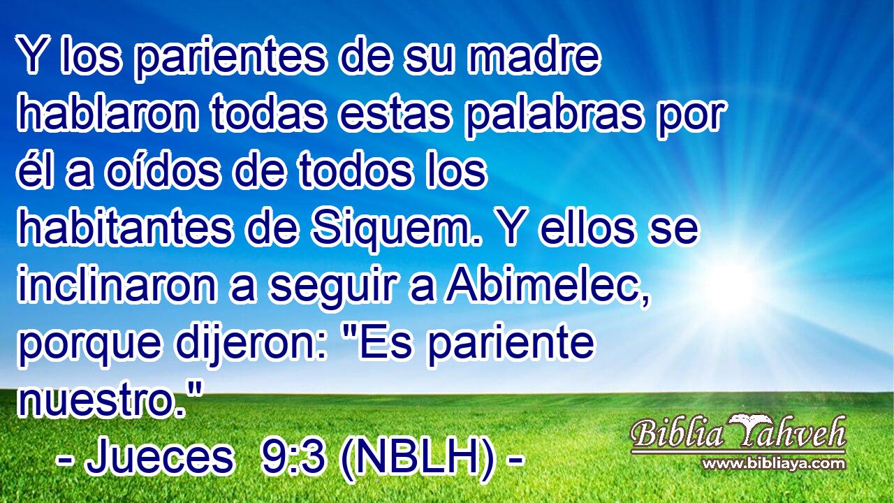  Y los parientes de su madre hablaron todas estas palabras por él a oídos de todos los habitantes de Siquem. Y ellos se inclinaron a seguir a Abimelec, porque dijeron: 