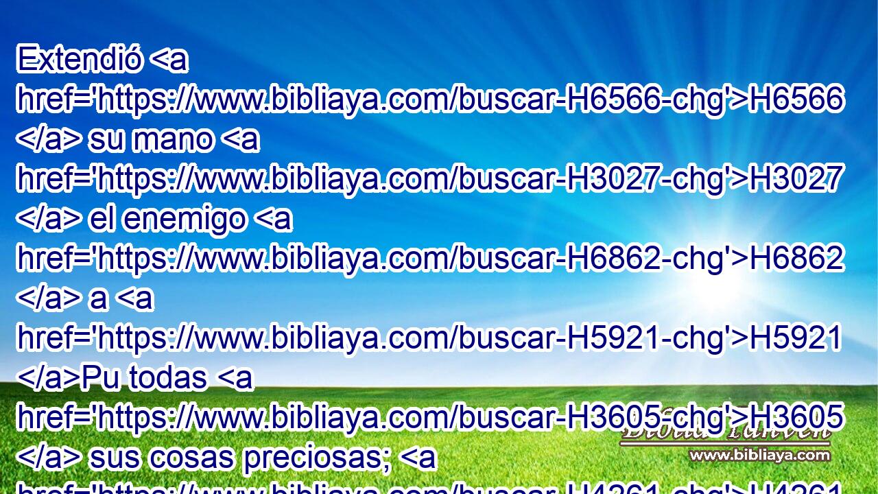 Extendió H6566  su mano H3027  el enemigo H6862  a H5921 Pu todas H3605  sus cosas preciosas; H4261  • H3588 CK Ella ha visto H7200  entrar en su santuario H4720  a las naciones H1471  H935 De las cuales H834 XN mandaste H6680  que no H3808 ANN H935 entrasen en • tu congregación. H6951 h 