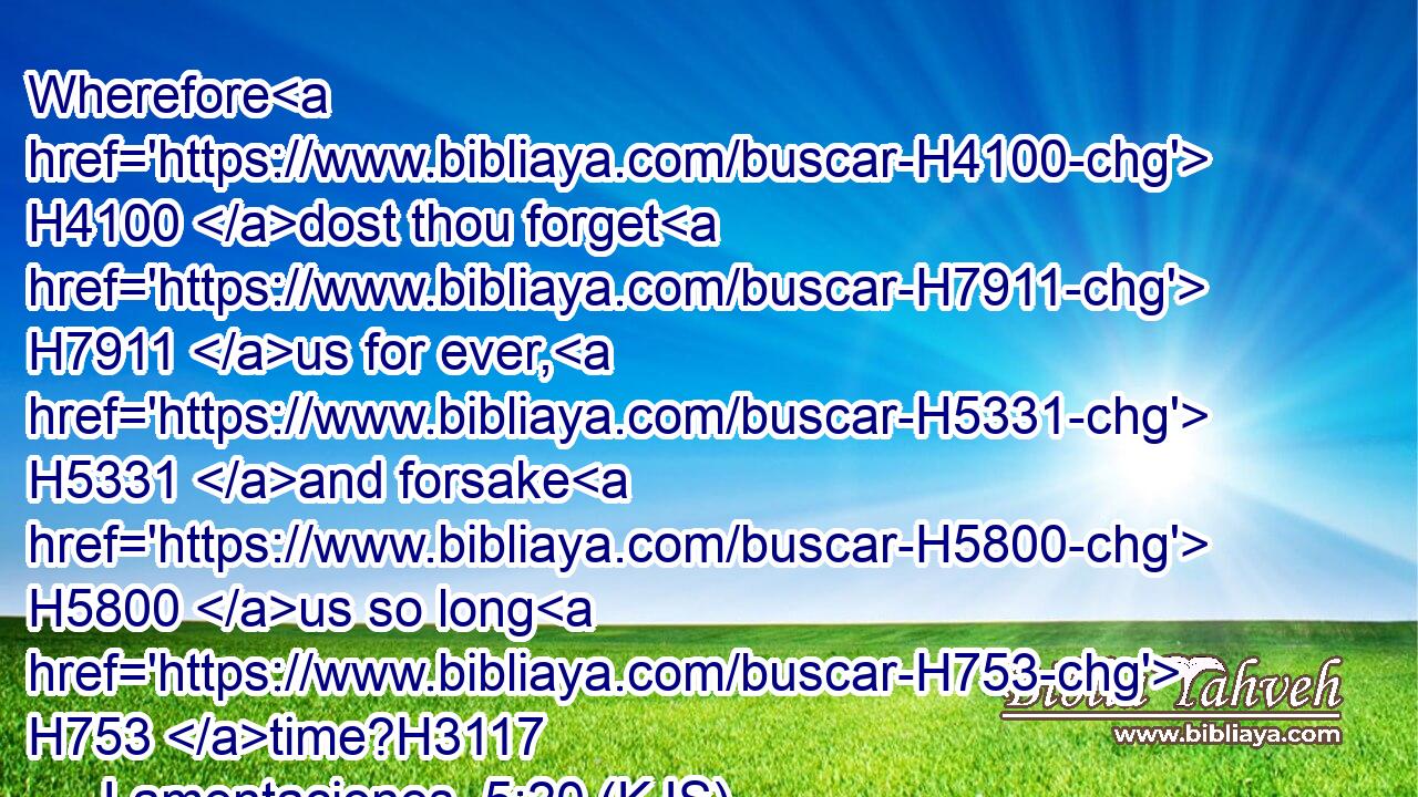 Wherefore H4100 dost thou forget H7911 us for ever, H5331 and forsake H5800 us so long H753 time?H3117