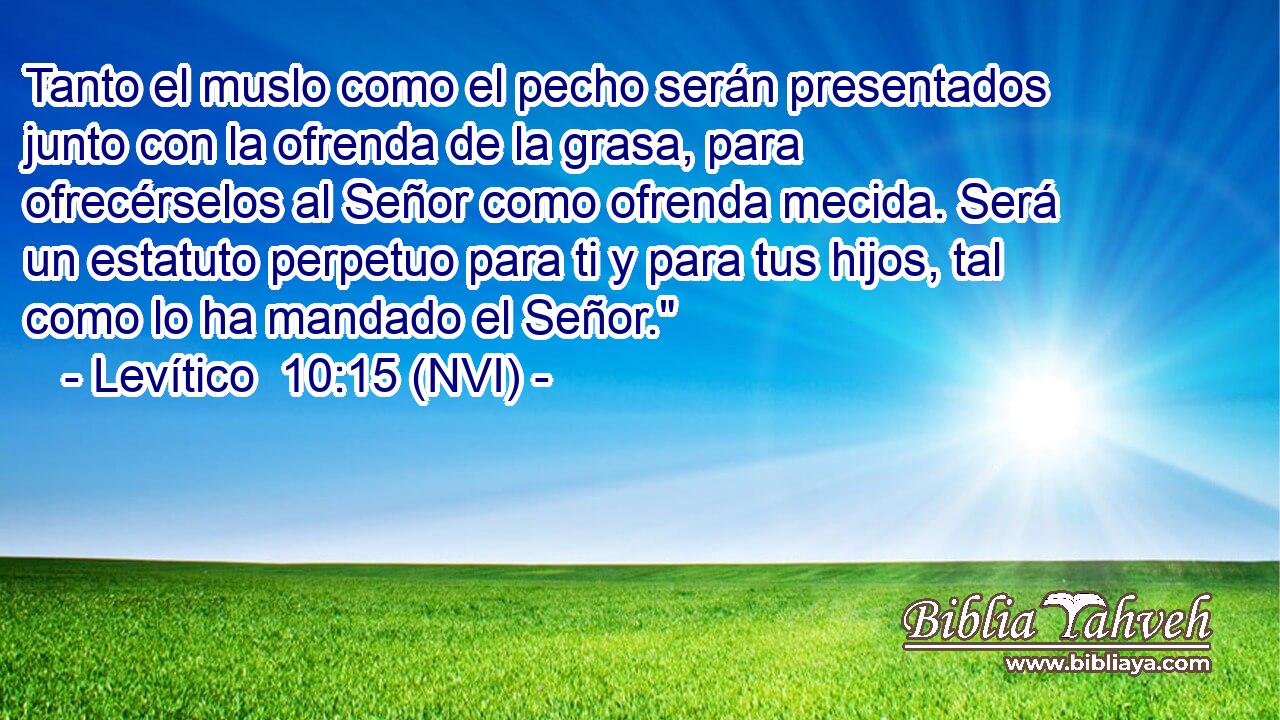  Tanto el muslo como el pecho serán presentados junto con la ofrenda de la grasa, para ofrecérselos al Señor como ofrenda mecida. Será un estatuto perpetuo para ti y para tus hijos, tal como lo ha mandado el Señor.
