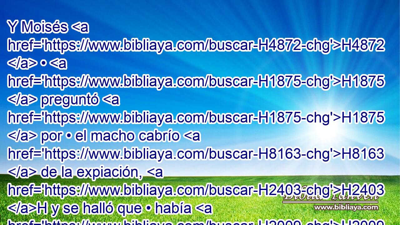 Y Moisés H4872  • H1875  preguntó H1875  por • el macho cabrío H8163  de la expiación, H2403 H y se halló que • había H2009 sido quemado; y H8313 Cc se enojó contra H7107 Pu Eleazar H5921  e H499 CC • Itamar, H5921  los H385 hijos que H1121 H175 • habían quedado de H3498 H559 Aarón, diciendo: 